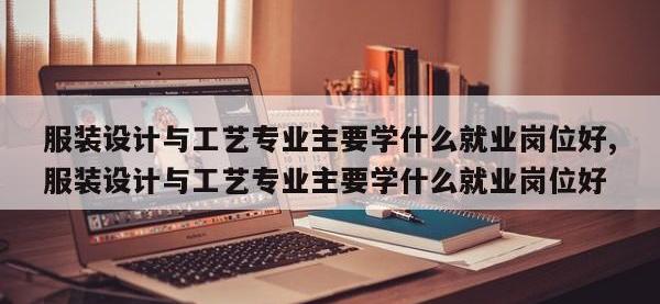 服装设计与工艺专业主要学什么就业岗位好,服装设计与工艺专业主要学什么就业岗位好